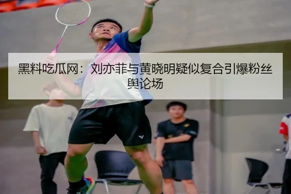 黑料吃瓜网：刘亦菲与黄晓明疑似复合引爆粉丝舆论场