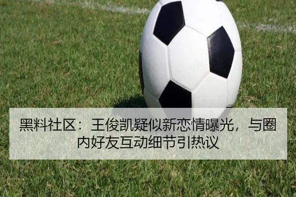 黑料社区：王俊凯疑似新恋情曝光，与圈内好友互动细节引热议